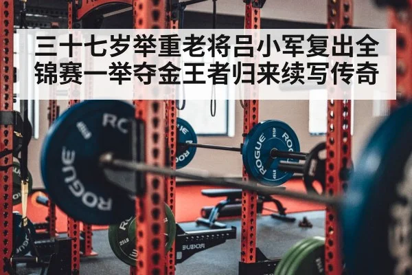 三十七岁举重老将吕小军复出全锦赛一举夺金王者归来续写传奇